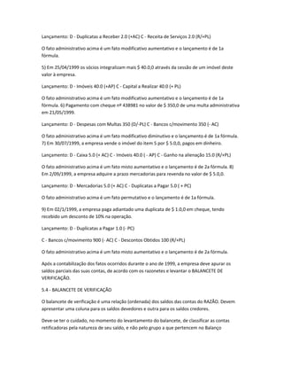 Lançamento: D - Duplicatas a Receber 2.0 (+AC) C - Receita de Serviços 2.0 (R/+PL)
O fato administrativo acima é um fato modificativo aumentativo e o lançamento é de 1a
fórmula.
5) Em 25/04/1999 os sócios integralizam mais $ 40.0,0 através da cessão de um imóvel deste
valor à empresa.
Lançamento: D - Imóveis 40.0 (+AP) C - Capital a Realizar 40.0 (+ PL)
O fato administrativo acima é um fato modificativo aumentativo e o lançamento é de 1a
fórmula. 6) Pagamento com cheque nº 438981 no valor de $ 350,0 de uma multa administrativa
em 21/05/1999.
Lançamento: D - Despesas com Multas 350 (D/-PL) C - Bancos c/movimento 350 (- AC)
O fato administrativo acima é um fato modificativo diminutivo e o lançamento é de 1a fórmula.
7) Em 30/07/1999, a empresa vende o imóvel do item 5 por $ 5.0,0, pagos em dinheiro.
Lançamento: D - Caixa 5.0 (+ AC) C - Imóveis 40.0 ( - AP) C - Ganho na alienação 15.0 (R/+PL)
O fato administrativo acima é um fato misto aumentativo e o lançamento é de 2a fórmula. 8)
Em 2/09/1999, a empresa adquire a prazo mercadorias para revenda no valor de $ 5.0,0.
Lançamento: D - Mercadorias 5.0 (+ AC) C - Duplicatas a Pagar 5.0 ( + PC)
O fato administrativo acima é um fato permutativo e o lançamento é de 1a fórmula.
9) Em 02/1/1999, a empresa paga adiantado uma duplicata de $ 1.0,0 em cheque, tendo
recebido um desconto de 10% na operação.
Lançamento: D - Duplicatas a Pagar 1.0 (- PC)
C - Bancos c/movimento 900 (- AC) C - Descontos Obtidos 100 (R/+PL)
O fato administrativo acima é um fato misto aumentativo e o lançamento é de 2a fórmula.
Após a contabilização dos fatos ocorridos durante o ano de 1999, a empresa deve apurar os
saldos parciais das suas contas, de acordo com os razonetes e levantar o BALANCETE DE
VERIFICAÇÃO.
5.4 - BALANCETE DE VERIFICAÇÃO
O balancete de verificação é uma relação (ordenada) dos saldos das contas do RAZÃO. Devem
apresentar uma coluna para os saldos devedores e outra para os saldos credores.
Deve-se ter o cuidado, no momento do levantamento do balancete, de classificar as contas
retificadoras pela natureza de seu saldo, e não pelo grupo a que pertencem no Balanço
 