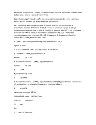 Patrimonial, pois balancete e balanço são demonstrativos distintos, sendo que o balancete serve
de base para o balanço e outros demonstrativos.
Se o método das partidas dobradas for respeitado, a soma dos saldos devedores e a soma do
saldos credores, no balancete, devem apresentar valores iguais.
Para exemplificar, vamos supor uma série de eventos ocorridos em uma entidade: 1.
Investimento inicial em dinheiro: R$ 20.0,0; 2. Compra de um veículo a prazo: R$ 12. 0,0; 3.
Compra de mercadorias à vista: R$ 3.0,0; 4. Depósito no Banco do Brasil: R$ 15.0,0; 5. Venda de
mercadorias à vista: R$ 2.50,0; 6. Depósito no Banco do Brasil: R$ 2.0,0; 7. Compra de
mercadorias pagamento em cheque: R$ 4.0,0; 8. Pagamento de despesa com aluguel em
cheque: R$ 50,0. LANÇAMENTOS CONTÁBEIS:
1. CAIXA a Capital Social p/ capital integralizar em dinheiro R$20.0,0
a prazo R$ 12.0,0
2. VEÍCULOS a DUPLICATAS A PAGAR p/ compra de um veículo
3. COMPRAS a CAIXA N/pagamento R$3.0,0
do Brasil R$ 15.0,0
4. Bancos c/ Movimento a CAIXA N/ depósito no Banco
do Brasil R$ 2.0,0
5 CAIXA
N/ recebimentoR$ 2.50,0
7 COMPRAS
6. Bancos c/ Movimento a CAIXA N/ depósito no Banco a VENDAS p/ recebimento em dinheiro R
%2.50,0 a BANCOS C/ MOVIMENTO pagamento em cheque R$ 4.0,0
8 ALUGUÉIS
pagamento em cheque R$ 50,0
DUPLICATAS A PAGAR CAPITAL SOCIAL
COMPRAS ALUGUÉIS
(8) 500,
7.0,
5.5 - PROCESSO CONTÁBIL
 