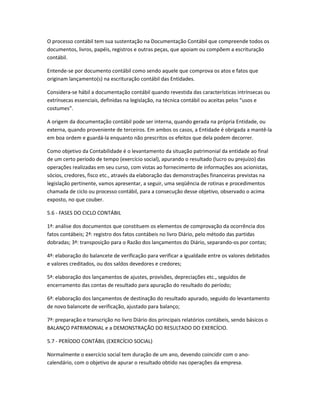 O processo contábil tem sua sustentação na Documentação Contábil que compreende todos os
documentos, livros, papéis, registros e outras peças, que apoiam ou compõem a escrituração
contábil.
Entende-se por documento contábil como sendo aquele que comprova os atos e fatos que
originam lançamento(s) na escrituração contábil das Entidades.
Considera-se hábil a documentação contábil quando revestida das características intrínsecas ou
extrínsecas essenciais, definidas na legislação, na técnica contábil ou aceitas pelos “usos e
costumes”.
A origem da documentação contábil pode ser interna, quando gerada na própria Entidade, ou
externa, quando proveniente de terceiros. Em ambos os casos, a Entidade é obrigada a mantê-la
em boa ordem e guardá-la enquanto não prescritos os efeitos que dela podem decorrer.
Como objetivo da Contabilidade é o levantamento da situação patrimonial da entidade ao final
de um certo período de tempo (exercício social), apurando o resultado (lucro ou prejuízo) das
operações realizadas em seu curso, com vistas ao fornecimento de informações aos acionistas,
sócios, credores, fisco etc., através da elaboração das demonstrações financeiras previstas na
legislação pertinente, vamos apresentar, a seguir, uma seqüência de rotinas e procedimentos
chamada de ciclo ou processo contábil, para a consecução desse objetivo, observado o acima
exposto, no que couber.
5.6 - FASES DO CICLO CONTÁBIL
1ª: análise dos documentos que constituem os elementos de comprovação da ocorrência dos
fatos contábeis; 2ª: registro dos fatos contábeis no livro Diário, pelo método das partidas
dobradas; 3ª: transposição para o Razão dos lançamentos do Diário, separando-os por contas;
4ª: elaboração do balancete de verificação para verificar a igualdade entre os valores debitados
e valores creditados, ou dos saldos devedores e credores;
5ª: elaboração dos lançamentos de ajustes, provisões, depreciações etc., seguidos de
encerramento das contas de resultado para apuração do resultado do período;
6ª: elaboração dos lançamentos de destinação do resultado apurado, seguido do levantamento
de novo balancete de verificação, ajustado para balanço;
7ª: preparação e transcrição no livro Diário dos principais relatórios contábeis, sendo básicos o
BALANÇO PATRIMONIAL e a DEMONSTRAÇÃO DO RESULTADO DO EXERCÍCIO.
5.7 - PERÍODO CONTÁBIL (EXERCÍCIO SOCIAL)
Normalmente o exercício social tem duração de um ano, devendo coincidir com o ano-
calendário, com o objetivo de apurar o resultado obtido nas operações da empresa.
 