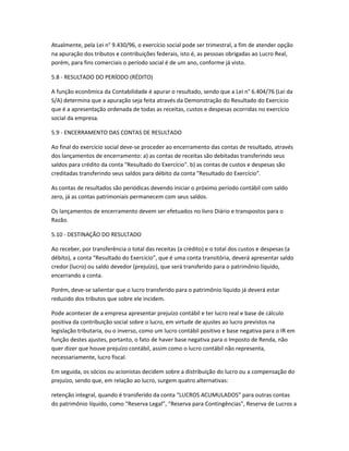 Atualmente, pela Lei n° 9.430/96, o exercício social pode ser trimestral, a fim de atender opção
na apuração dos tributos e contribuições federais, isto é, as pessoas obrigadas ao Lucro Real,
porém, para fins comerciais o período social é de um ano, conforme já visto.
5.8 - RESULTADO DO PERÍODO (RÉDITO)
A função econômica da Contabilidade é apurar o resultado, sendo que a Lei n° 6.404/76 (Lei da
S/A) determina que a apuração seja feita através da Demonstração do Resultado do Exercício
que é a apresentação ordenada de todas as receitas, custos e despesas ocorridas no exercício
social da empresa.
5.9 - ENCERRAMENTO DAS CONTAS DE RESULTADO
Ao final do exercício social deve-se proceder ao encerramento das contas de resultado, através
dos lançamentos de encerramento: a) as contas de receitas são debitadas transferindo seus
saldos para crédito da conta "Resultado do Exercício". b) as contas de custos e despesas são
creditadas transferindo seus saldos para débito da conta "Resultado do Exercício".
As contas de resultados são periódicas devendo iniciar o próximo período contábil com saldo
zero, já as contas patrimoniais permanecem com seus saldos.
Os lançamentos de encerramento devem ser efetuados no livro Diário e transpostos para o
Razão.
5.10 - DESTINAÇÃO DO RESULTADO
Ao receber, por transferência o total das receitas (a crédito) e o total dos custos e despesas (a
débito), a conta “Resultado do Exercício”, que é uma conta transitória, deverá apresentar saldo
credor (lucro) ou saldo devedor (prejuízo), que será transferido para o patrimônio líquido,
encerrando a conta.
Porém, deve-se salientar que o lucro transferido para o patrimônio líquido já deverá estar
reduzido dos tributos que sobre ele incidem.
Pode acontecer de a empresa apresentar prejuízo contábil e ter lucro real e base de cálculo
positiva da contribuição social sobre o lucro, em virtude de ajustes ao lucro previstos na
legislação tributaria, ou o inverso, como um lucro contábil positivo e base negativa para o IR em
função destes ajustes, portanto, o fato de haver base negativa para o Imposto de Renda, não
quer dizer que houve prejuízo contábil, assim como o lucro contábil não representa,
necessariamente, lucro fiscal.
Em seguida, os sócios ou acionistas decidem sobre a distribuição do lucro ou a compensação do
prejuízo, sendo que, em relação ao lucro, surgem quatro alternativas:
retenção integral, quando é transferido da conta “LUCROS ACUMULADOS” para outras contas
do patrimônio líquido, como “Reserva Legal”, “Reserva para Contingências”, Reserva de Lucros a
 