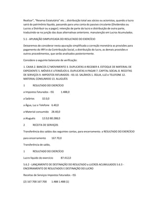 Realizar”, “Reserva Estatutária” etc. ; distribuição total aos sócios ou acionistas, quando o lucro
sairá do patrimônio líquido, passando para uma conta do passivo circulante (Dividendos ou
Lucros a Distribuir ou a pagar); retenção de parte do lucro e distribuição de outra parte,
traduzindo-se na junção das duas alternativas anteriores. manutenção em Lucros Acumulados.
5.1 - APURAÇÃO SIMPLIFICADA DO RESULTADO DO EXERCÍCIO
Deixaremos de considerar nesta apuração simplificada a correção monetária as provisões para
pagamento do IRPJ e da Contribuição Social, a distribuição do lucro, as demais provisões e
outros procedimentos, que serão analisados posteriormente.
Considere o seguinte balancete de verificação:
1. CAIXA 2. BANCOS C/ MOVIMENTO 3. DUPLICATAS A RECEBER 4. ESTOQUE DE MATERIAL DE
EXPEDIENTE 5. MÓVEIS E UTENSÍLIOS 6. DUPLICATAS A PAGAR 7. CAPITAL SOCIAL 8. RECEITAS
DE SERVIÇOS 9. IMPOSTOS FATURADOS - ISS 10. SALÁRIOS 1. ÁGUA, LUZ e TELEFONE 12.
MATERIAL CONSUMIDO 13. ALUGUÉIS
1 RESULTADO DO EXERCÍCIO
a Impostos Faturados - ISS 1.488,0
a Salários 32.0,0
a Água, Luz e Telefone 6.40,0
a Material consumido 28.40,0
a Aluguéis 12.0,0 80.288,0
2 RECEITA DE SERVIÇOS
Transferência dos saldos das seguintes contas, para encerramento. a RESULTADO DO EXERCÍCIO
para encerramento 167.70,0
Transferência de saldo,
1 RESULTADO DO EXERCÍCIO
Lucro líquido do exercício 87.412,0
5.6.2 - LANÇAMENTO DE DESTINAÇÃO DO RESULTADO a LUCROS ACUMULADOS 5.6.3 -
ENCERRAMENTO DE RESULTADOS E DESTINAÇÃO DO LUCRO
Receitas de Serviços Impostos Faturados - ISS
(2) 167.700 167.700 1.488 1.488 (1)
 