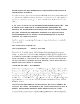 Já o aspecto quantitativo refere-se à expressão dos componentes patrimoniais em termos de
valores econômicos ou monetários.
Aqui cabe uma ressalva, pois pode um determinado bem não representar valor econômico para
uma determinada entidade e ser extremamente útil a outra, decorrendo um certo subjetivismo
quanto a o que chamamos de valor, que em última análise é uma avaliação intrínseca a cada
Entidade.
De uma maneira geral, o que interessa às entidades é o aspecto valorativo ou monetário e ainda
de modo que os bens possam servir de meio a consecução dos objetivos sociais, quer
diretamente, quer por meio de investimentos, quando então produzirão resultados acessórios.
Dessa forma, se a entidade, trocar mercadorias por dinheiro, houve apenas uma variação
qualitativa no Patrimônio, mas se desta troca resultar uma diferença (lucro ou prejuízo) a
variação terá sido qualitativa e quantitativa.
Ressalte-se que tanto as variações qualitativas quanto as quantitativas devem ser registradas
pela contabilidade.
ASPECTO QUALITATIVO COMPONENTES
ASPECTO QUANTITATIVO EXPRESSÃO MONETÁRIA
O entendimento do que seja aspecto qualitativo e quantitativo, para provas de concursos,
começa a ter relevância no momento em que nos deparamos diante dos fatos contábeis, pois a
partir da análise do aspecto patrimonial podemos definir se em dado fato contábil ocorreu uma
receita, uma despesa, ou ambas ou, ainda, uma mera permuta entre elementos patrimoniais,
vale dizer, houve apenas uma variação patrimonial qualitativa. O assunto fatos contábeis terá o
devido destaque, noutro capítulo, de nosso estudo.
2.3 REPRESENTAÇÃO GRÁFICA DO PATRIMÔNIO.
Conforme já vimos em tópico anterior, a Contabilidade alcança seus objetivos utilizando-se de
técnicas (meios). A escrituração é a técnica que visa a evidenciação de todos os fatos contábeis.
Para fazermos a escrituração nos valemos do método das partidas dobradas, o que consiste em
fazer o lançamento contábil de forma dupla. Decorre desse método que a todo débito
corresponde um crédito de igual valor, a toda origem corresponde uma aplicação de igual valor.
Assim, a qualquer momento teremos a satisfação das seguintes equações: débitos = créditos;
aplicações = origens.
O patrimônio, como já exaustivamente visto, é o conjunto de bens, direitos e obrigações. Ao
conjunto dos bens e direitos, que representa, em tese, a parte positiva chamamos de ATIVO. Às
obrigações, que representam, teoricamente, a parte negativa, chamamos de PASSIVO.
Esses componentes patrimoniais são dispostos no Balanço Patrimonial, de forma simplificada,
 