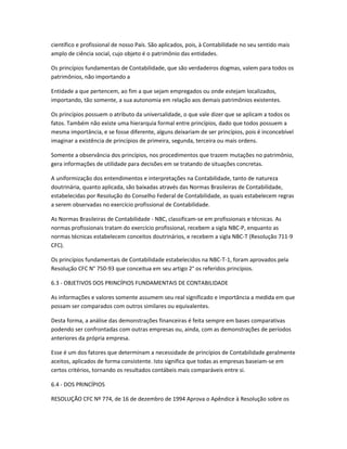 científico e profissional de nosso País. São aplicados, pois, à Contabilidade no seu sentido mais
amplo de ciência social, cujo objeto é o patrimônio das entidades.
Os princípios fundamentais de Contabilidade, que são verdadeiros dogmas, valem para todos os
patrimônios, não importando a
Entidade a que pertencem, ao fim a que sejam empregados ou onde estejam localizados,
importando, tão somente, a sua autonomia em relação aos demais patrimônios existentes.
Os princípios possuem o atributo da universalidade, o que vale dizer que se aplicam a todos os
fatos. Também não existe uma hierarquia formal entre princípios, dado que todos possuem a
mesma importância, e se fosse diferente, alguns deixariam de ser princípios, pois é inconcebível
imaginar a existência de princípios de primeira, segunda, terceira ou mais ordens.
Somente a observância dos princípios, nos procedimentos que trazem mutações no patrimônio,
gera informações de utilidade para decisões em se tratando de situações concretas.
A uniformização dos entendimentos e interpretações na Contabilidade, tanto de natureza
doutrinária, quanto aplicada, são baixadas através das Normas Brasileiras de Contabilidade,
estabelecidas por Resolução do Conselho Federal de Contabilidade, as quais estabelecem regras
a serem observadas no exercício profissional de Contabilidade.
As Normas Brasileiras de Contabilidade - NBC, classificam-se em profissionais e técnicas. As
normas profissionais tratam do exercício profissional, recebem a sigla NBC-P, enquanto as
normas técnicas estabelecem conceitos doutrinários, e recebem a sigla NBC-T (Resolução 711-9
CFC).
Os princípios fundamentais de Contabilidade estabelecidos na NBC-T-1, foram aprovados pela
Resolução CFC N° 750-93 que conceitua em seu artigo 2° os referidos princípios.
6.3 - OBJETIVOS DOS PRINCÍPIOS FUNDAMENTAIS DE CONTABILIDADE
As informações e valores somente assumem seu real significado e importância a medida em que
possam ser comparados com outros similares ou equivalentes.
Desta forma, a análise das demonstrações financeiras é feita sempre em bases comparativas
podendo ser confrontadas com outras empresas ou, ainda, com as demonstrações de períodos
anteriores da própria empresa.
Esse é um dos fatores que determinam a necessidade de princípios de Contabilidade geralmente
aceitos, aplicados de forma consistente. Isto significa que todas as empresas baseiam-se em
certos critérios, tornando os resultados contábeis mais comparáveis entre si.
6.4 - DOS PRINCÍPIOS
RESOLUÇÃO CFC Nº 774, de 16 de dezembro de 1994 Aprova o Apêndice à Resolução sobre os
 
