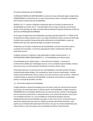 Princípios Fundamentais de Contabilidade
O CONSELHO FEDERAL DE CONTABILIDADE no exercício de suas atribuições legais e regimentais,
CONSIDERANDO a conveniência de um maior esclarecimento sobre o conteúdo e abrangência
dos Princípios Fundamentais de Contabilidade;
RESOLVE: Art. 1º - Aprovar o Apêndice à Resolução sobre os Princípios Fundamentais de
Contabilidade (em anexo). Art. 2º - Esta Resolução entra em vigor na data de sua assinatura.
Brasília, 16 de dezembro de 1994. José Maria Martins Mendes Presidente (Publicada no DOU, de
18-01-95.) INTRODUÇÃO AO APÊNDICE
Os Princípios Fundamentais de Contabilidade, aprovados pela Resolução CFC n.º 750/93, de 29
de dezembro de 1993, requerem, para o seu amplo entendimento pelos usuários da informação
contábil e para a perfeita compreensão pelos profissionais da Contabilidade, um grau de
detalhamento que não é possível abranger nos próprios enunciados.
O Apêndice aos Princípios Fundamentais de Contabilidade, contendo comentários sobre o
conteúdo dos enunciados, é uma forma adequada de melhor compreensão sobre tão
importante assunto.
O objetivo, portanto, é explicitar e toda explicitação é simples esclarecimento. 1 - A
CONTABILIDADE COMO CONHECIMENTO 1.1 - A Contabilidade como Ciência Social
A Contabilidade possui objeto próprio - o Patrimônio das Entidades - e consiste em
conhecimentos obtidos por metodologia racional, com as condições de generalidade, certeza e
busca das causas, em nível qualitativo semelhante às demais ciências socais.
A Resolução alicerça-se na premissa de que a Contabilidade é uma Ciência Social com plena
fundamentação epistemológica. Por conseqüência, todas as demais classificações - método,
conjunto de procedimentos, técnica, sistema, arte, para citarmos as mais correntes - referem-se
a simples facetas ou aspectos da Contabilidade, usualmente concernentes à sua aplicação
prática, na solução de questões concretas.
1.2 - O Patrimônio objeto da Contabilidade
O objeto delimita o campo de abrangência de uma ciência, tanto nas ciências formais quanto
nas factuais, das quais fazem parte as ciências sociais. Na Contabilidade, o objeto é sempre o
PATRIMÔNIO de uma Entidade, definido como um conjunto de bens, direitos e de obrigações
para com terceiros, pertencente a uma pessoa física, a um conjunto de pessoas, como ocorre
nas sociedades informais, ou a uma sociedade ou instituição de qualquer natureza,
independentemente da sua finalidade, que pode, ou não, incluir o lucro. O essencial é que o
patrimônio disponha de autonomia em relação aos demais patrimônios existentes, o que
significa que a Entidade dele pode dispor livremente, claro que nos limites estabelecidos pela
ordem jurídica e, sob certo aspecto, da racionalidade econômica e administrativa.
 