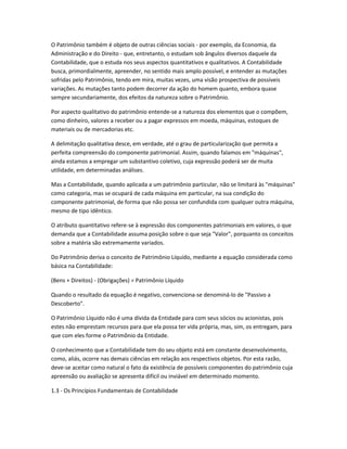 O Patrimônio também é objeto de outras ciências sociais - por exemplo, da Economia, da
Administração e do Direito - que, entretanto, o estudam sob ângulos diversos daquele da
Contabilidade, que o estuda nos seus aspectos quantitativos e qualitativos. A Contabilidade
busca, primordialmente, apreender, no sentido mais amplo possível, e entender as mutações
sofridas pelo Patrimônio, tendo em mira, muitas vezes, uma visão prospectiva de possíveis
variações. As mutações tanto podem decorrer da ação do homem quanto, embora quase
sempre secundariamente, dos efeitos da natureza sobre o Patrimônio.
Por aspecto qualitativo do patrimônio entende-se a natureza dos elementos que o compõem,
como dinheiro, valores a receber ou a pagar expressos em moeda, máquinas, estoques de
materiais ou de mercadorias etc.
A delimitação qualitativa desce, em verdade, até o grau de particularização que permita a
perfeita compreensão do componente patrimonial. Assim, quando falamos em "máquinas",
ainda estamos a empregar um substantivo coletivo, cuja expressão poderá ser de muita
utilidade, em determinadas análises.
Mas a Contabilidade, quando aplicada a um patrimônio particular, não se limitará às "máquinas"
como categoria, mas se ocupará de cada máquina em particular, na sua condição do
componente patrimonial, de forma que não possa ser confundida com qualquer outra máquina,
mesmo de tipo idêntico.
O atributo quantitativo refere-se à expressão dos componentes patrimoniais em valores, o que
demanda que a Contabilidade assuma posição sobre o que seja "Valor", porquanto os conceitos
sobre a matéria são extremamente variados.
Do Patrimônio deriva o conceito de Patrimônio Líquido, mediante a equação considerada como
básica na Contabilidade:
(Bens + Direitos) - (Obrigações) = Patrimônio Líquido
Quando o resultado da equação é negativo, convenciona-se denominá-lo de "Passivo a
Descoberto".
O Patrimônio Líquido não é uma dívida da Entidade para com seus sócios ou acionistas, pois
estes não emprestam recursos para que ela possa ter vida própria, mas, sim, os entregam, para
que com eles forme o Patrimônio da Entidade.
O conhecimento que a Contabilidade tem do seu objeto está em constante desenvolvimento,
como, aliás, ocorre nas demais ciências em relação aos respectivos objetos. Por esta razão,
deve-se aceitar como natural o fato da existência de possíveis componentes do patrimônio cuja
apreensão ou avaliação se apresenta difícil ou inviável em determinado momento.
1.3 - Os Princípios Fundamentais de Contabilidade
 