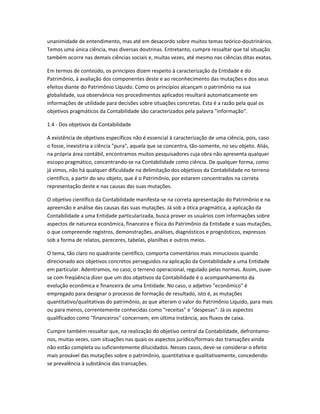 unanimidade de entendimento, mas até em desacordo sobre muitos temas teórico-doutrinários.
Temos uma única ciência, mas diversas doutrinas. Entretanto, cumpre ressaltar que tal situação
também ocorre nas demais ciências sociais e, muitas vezes, até mesmo nas ciências ditas exatas.
Em termos de conteúdo, os princípios dizem respeito à caracterização da Entidade e do
Patrimônio, à avaliação dos componentes deste e ao reconhecimento das mutações e dos seus
efeitos diante do Patrimônio Líquido. Como os princípios alcançam o patrimônio na sua
globalidade, sua observância nos procedimentos aplicados resultará automaticamente em
informações de utilidade para decisões sobre situações concretas. Esta é a razão pela qual os
objetivos pragmáticos da Contabilidade são caracterizados pela palavra "informação".
1.4 - Dos objetivos da Contabilidade
A existência de objetivos específicos não é essencial à caracterização de uma ciência, pois, caso
o fosse, inexistiria a ciência "pura", aquela que se concentra, tão-somente, no seu objeto. Aliás,
na própria área contábil, encontramos muitos pesquisadores cuja obra não apresenta qualquer
escopo pragmático, concentrando-se na Contabilidade como ciência. De qualquer forma, como
já vimos, não há qualquer dificuldade na delimitação dos objetivos da Contabilidade no terreno
científico, a partir do seu objeto, que é o Patrimônio, por estarem concentrados na correta
representação deste e nas causas das suas mutações.
O objetivo científico da Contabilidade manifesta-se na correta apresentação do Patrimônio e na
apreensão e análise das causas das suas mutações. Já sob a ótica pragmática, a aplicação da
Contabilidade a uma Entidade particularizada, busca prover os usuários com informações sobre
aspectos de natureza econômica, financeira e física do Patrimônio da Entidade e suas mutações,
o que compreende registros, demonstrações, análises, diagnósticos e prognósticos, expressos
sob a forma de relatos, pareceres, tabelas, planilhas e outros meios.
O tema, tão claro no quadrante científico, comporta comentários mais minuciosos quando
direcionado aos objetivos concretos perseguidos na aplicação da Contabilidade a uma Entidade
em particular. Adentramos, no caso, o terreno operacional, regulado pelas normas. Assim, ouve-
se com freqüência dizer que um dos objetivos da Contabilidade é o acompanhamento da
evolução econômica e financeira de uma Entidade. No caso, o adjetivo "econômico" é
empregado para designar o processo de formação de resultado, isto é, as mutações
quantitativo/qualitativas do patrimônio, as que alteram o valor do Patrimônio Líquido, para mais
ou para menos, correntemente conhecidas como "receitas" e "despesas". Já os aspectos
qualificados como "financeiros" concernem, em última instância, aos fluxos de caixa.
Cumpre também ressaltar que, na realização do objetivo central da Contabilidade, defrontamo-
nos, muitas vezes, com situações nas quais os aspectos jurídico/formais das transações ainda
não estão completa ou suficientemente dilucidados. Nesses casos, deve-se considerar o efeito
mais provável das mutações sobre o patrimônio, quantitativa e qualitativamente, concedendo-
se prevalência à substância das transações.
 