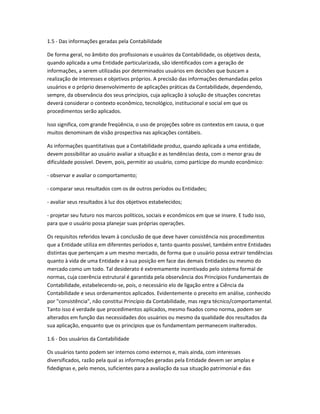 1.5 - Das informações geradas pela Contabilidade
De forma geral, no âmbito dos profissionais e usuários da Contabilidade, os objetivos desta,
quando aplicada a uma Entidade particularizada, são identificados com a geração de
informações, a serem utilizadas por determinados usuários em decisões que buscam a
realização de interesses e objetivos próprios. A precisão das informações demandadas pelos
usuários e o próprio desenvolvimento de aplicações práticas da Contabilidade, dependendo,
sempre, da observância dos seus princípios, cuja aplicação à solução de situações concretas
deverá considerar o contexto econômico, tecnológico, institucional e social em que os
procedimentos serão aplicados.
Isso significa, com grande freqüência, o uso de projeções sobre os contextos em causa, o que
muitos denominam de visão prospectiva nas aplicações contábeis.
As informações quantitativas que a Contabilidade produz, quando aplicada a uma entidade,
devem possibilitar ao usuário avaliar a situação e as tendências desta, com o menor grau de
dificuldade possível. Devem, pois, permitir ao usuário, como partícipe do mundo econômico:
- observar e avaliar o comportamento;
- comparar seus resultados com os de outros períodos ou Entidades;
- avaliar seus resultados à luz dos objetivos estabelecidos;
- projetar seu futuro nos marcos políticos, sociais e econômicos em que se insere. E tudo isso,
para que o usuário possa planejar suas próprias operações.
Os requisitos referidos levam à conclusão de que deve haver consistência nos procedimentos
que a Entidade utiliza em diferentes períodos e, tanto quanto possível, também entre Entidades
distintas que pertençam a um mesmo mercado, de forma que o usuário possa extrair tendências
quanto à vida de uma Entidade e à sua posição em face das demais Entidades ou mesmo do
mercado como um todo. Tal desiderato é extremamente incentivado pelo sistema formal de
normas, cuja coerência estrutural é garantida pela observância dos Princípios Fundamentais de
Contabilidade, estabelecendo-se, pois, o necessário elo de ligação entre a Ciência da
Contabilidade e seus ordenamentos aplicados. Evidentemente o preceito em análise, conhecido
por "consistência", não constitui Princípio da Contabilidade, mas regra técnico/comportamental.
Tanto isso é verdade que procedimentos aplicados, mesmo fixados como norma, podem ser
alterados em função das necessidades dos usuários ou mesmo da qualidade dos resultados da
sua aplicação, enquanto que os princípios que os fundamentam permanecem inalterados.
1.6 - Dos usuários da Contabilidade
Os usuários tanto podem ser internos como externos e, mais ainda, com interesses
diversificados, razão pela qual as informações geradas pela Entidade devem ser amplas e
fidedignas e, pelo menos, suficientes para a avaliação da sua situação patrimonial e das
 