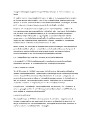 mutações sofridas pelo seu patrimônio, permitindo a realização de inferências sobre o seu
futuro.
Os usuários internos incluem os administradores de todos os níveis, que usualmente se valem
de informações mais aprofundadas e específicas acerca da Entidade, notadamente aquelas
relativas ao seu ciclo operacional. Já os usuários externos concentram suas atenções, de forma
geral, em aspectos mais genéricos, expressos nas demonstrações contábeis.
Em países com um ativo mercado de capitais, assume importância ímpar a existência de
informações corretas, oportunas, suficientes e inteligíveis sobre o patrimônio das Entidades e
suas mutações, com vista à adequada avaliação de riscos e oportunidades por parte dos
investidores, sempre interessados na segurança dos seus investimentos e em retornos
compensadores em relação às demais aplicações. A qualidade dessas informações deve ser
assegurada pelo sistema de normas alicerçado nos Princípios Fundamentais, o que torna a
Contabilidade um verdadeiro catalisador do mercado de ações.
O tema é vital e, por conseqüência, deve-se manter vigilância sobre o grau em que os objetivos
gerais da Contabilidade aplicada a uma atividade particularizada estão sendo alcançados. O
entendimento das informações pelos próprios usuários pode levá-los a conclusão da
necessidade de valer-se dos trabalhos de profissionais da Contabilidade.
6.5 - COMENTÁRIOS AOS PRINCÍPIOS FUNDAMENTAIS DE CONTABILIDADE
A Resolução CFC n.º 750-93 dispõe sobre os Princípios Fundamentais de Contabilidade,
elencando-os em seu art. 3º e conceituandoos nos seus artigos quarto ao dez.
6.5.1 - O Princípio da Entidade
"Art. 4º O Princípio da ENTIDADE reconhece o Patrimônio como objeto da Contabilidade e
afirma a autonomia patrimonial, a necessidade da diferenciação de um Patrimônio particular no
universo dos patrimônios existentes, independentemente de pertencer a uma pessoa, um
conjunto de pessoas, uma sociedade ou instituição de qualquer natureza ou finalidade, com ou
sem fins lucrativos. Por conseqüência, nesta acepção, o patrimônio não se confunde com
aqueles dos seus sócios ou proprietários, no caso de sociedade ou instituição.
Parágrafo único. O PATRIMÔNIO pertence à ENTIDADE, mas a recíproca não é verdadeira. A
soma ou agregação contábil de patrimônios autônomos não resulta em nova ENTIDADE, mas
numa unidade de natureza econômicocontábil."
A autonomia patrimonial
O cerne do Princípio da ENTIDADE está na autonomia do patrimônio a ela pertencente. O
Princípio em exame afirma que o patrimônio deve revestir-se do atributo de autonomia em
relação a todos os outros Patrimônios existentes, pertencendo a uma Entidade, no sentido de
sujeito suscetível à aquisição de direitos e obrigações.
 