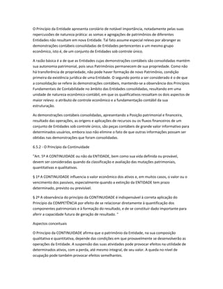 O Princípio da Entidade apresenta corolário de notável importância, notadamente pelas suas
repercussões de natureza prática: as somas e agregações de patrimônios de diferentes
Entidades não resultam em nova Entidade. Tal fato assume especial relevo por abranger as
demonstrações contábeis consolidadas de Entidades pertencentes a um mesmo grupo
econômico, isto é, de um conjunto de Entidades sob controle único.
A razão básica é a de que as Entidades cujas demonstrações contábeis são consolidadas mantém
sua autonomia patrimonial, pois seus Patrimônios permanecem de sua propriedade. Como não
há transferência de propriedade, não pode haver formação de novo Patrimônio, condição
primeira da existência jurídica de uma Entidade. O segundo ponto a ser considerado é o de que
a consolidação se refere às demonstrações contábeis, mantendo-se a observância dos Princípios
Fundamentais de Contabilidade no âmbito das Entidades consolidadas, resultando em uma
unidade de natureza econômico-contábil, em que os qualificativos ressaltam os dois aspectos de
maior relevo: o atributo de controle econômico e a fundamentação contábil da sua
estruturação.
As demonstrações contábeis consolidadas, apresentando a Posição patrimonial e financeira,
resultado das operações, as origens e aplicações de recursos ou os fluxos financeiros de um
conjunto de Entidades sob controle único, são peças contábeis de grande valor informativo para
determinados usuários, embora isso não elimine o fato de que outras informações possam ser
obtidas nas demonstrações que foram consolidadas.
6.5.2 - O Princípio da Continuidade
"Art. 5º A CONTINUIDADE ou não da ENTIDADE, bem como sua vida definida ou provável,
devem ser consideradas quando da classificação e avaliação das mutações patrimoniais,
quantitativas e qualitativas.
§ 1º A CONTINUIDADE influencia o valor econômico dos ativos e, em muitos casos, o valor ou o
vencimento dos passivos, especialmente quando a extinção da ENTIDADE tem prazo
determinado, previsto ou previsível.
§ 2º A observância do princípio da CONTINUIDADE é indispensável à correta aplicação do
Princípio da COMPETÊNCIA por efeito de se relacionar diretamente à quantificação dos
componentes patrimoniais e à formação do resultado, e de se constituir dado importante para
aferir a capacidade futura de geração de resultado. "
Aspectos conceituais
O Princípio da CONTINUIDADE afirma que o patrimônio da Entidade, na sua composição
qualitativa e quantitativa, depende das condições em que provavelmente se desenvolverão as
operações da Entidade. A suspensão das suas atividades pode provocar efeitos na utilidade de
determinados ativos, com a perda, até mesmo integral, de seu valor. A queda no nível de
ocupação pode também provocar efeitos semelhantes.
 