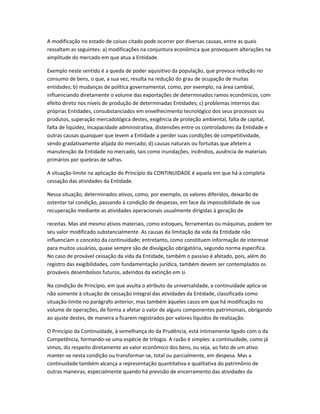 A modificação no estado de coisas citado pode ocorrer por diversas causas, entre as quais
ressaltam as seguintes: a) modificações na conjuntura econômica que provoquem alterações na
amplitude do mercado em que atua a Entidade.
Exemplo neste sentido é a queda de poder aquisitivo da população, que provoca redução no
consumo de bens, o que, a sua vez, resulta na redução do grau de ocupação de muitas
entidades; b) mudanças de política governamental, como, por exemplo, na área cambial,
influenciando diretamente o volume das exportações de determinados ramos econômicos, com
efeito direto nos níveis de produção de determinadas Entidades; c) problemas internos das
próprias Entidades, consubstanciados em envelhecimento tecnológico dos seus processos ou
produtos, superação mercadológica destes, exigência de proteção ambiental, falta de capital,
falta de liquidez, incapacidade administrativa, distensões entre os controladores da Entidade e
outras causas quaisquer que levem a Entidade a perder suas condições de competitividade,
sendo gradativamente alijada do mercado; d) causas naturais ou fortuitas que afetem a
manutenção da Entidade no mercado, tais como inundações, incêndios, ausência de materiais
primários por quebras de safras.
A situação-limite na aplicação do Princípio da CONTINUIDADE é aquela em que há a completa
cessação das atividades da Entidade.
Nessa situação, determinados ativos, como, por exemplo, os valores diferidos, deixarão de
ostentar tal condição, passando à condição de despesas, em face da impossibilidade de sua
recuperação mediante as atividades operacionais usualmente dirigidas à geração de
receitas. Mas até mesmo ativos materiais, como estoques, ferramentas ou máquinas, podem ter
seu valor modificado substancialmente. As causas da limitação da vida da Entidade não
influenciam o conceito da continuidade; entretanto, como constituem informação de interesse
para muitos usuários, quase sempre são de divulgação obrigatória, segundo norma especifica.
No caso de provável cessação da vida da Entidade, também o passivo é afetado, pois, além do
registro das exigibilidades, com fundamentação jurídica, também devem ser contemplados os
prováveis desembolsos futuros, advindos da extinção em si.
Na condição de Princípio, em que avulta o atributo da universalidade, a continuidade aplica-se
não somente à situação de cessação integral das atividades da Entidade, classificada como
situação-limite no parágrafo anterior, mas também àqueles casos em que há modificação no
volume de operações, de forma a afetar o valor de alguns componentes patrimoniais, obrigando
ao ajuste destes, de maneira a ficarem registrados por valores líquidos de realização.
O Princípio da Continuidade, à semelhança do da Prudência, está intimamente ligado com o da
Competência, formando-se uma espécie de trilogia. A razão é simples: a continuidade, como já
vimos, diz respeito diretamente ao valor econômico dos bens, ou seja, ao fato de um ativo
manter-se nesta condição ou transformar-se, total ou parcialmente, em despesa. Mas a
continuidade também alcança a representação quantitativa e qualitativa do patrimônio de
outras maneiras, especialmente quando há previsão de encerramento das atividades da
 