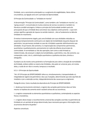 Entidade, com o vencimento antecipado ou o surgimento de exigibilidades. Nesta última
circunstância, sua ligação será com o princípio da Oportunidade.
O Princípio da Continuidade e a "entidade em marcha"
A denominação "Princípio da Continuidade", como também a de "entidade em marcha", ou
"going concem", é encontrada em muitos sistemas de normas no exterior e também na
literatura contábil estrangeira. Embora o princípio da Continuidade também parta do
pressuposto de que a Entidade deva concretizar seus objetivos continuamente - o que nem
sempre significa a geração de riqueza no sentido material -, não se fundamenta na idéia de
Entidade em movimento.
O motivo é extremamente singelo, pois uma Entidade com suas atividades reduzidas ou
suspensas temporariamente continuará a ser objeto da Contabilidade enquanto dispuser de
patrimônio. Isso permanece verdade no caso de a Entidade suspender definitivamente suas
atividades. O que haverá, tão-somente, é a reapreciação dos componentes patrimoniais,
quantitativa e qualitativamente, precisamente em razão dos difames do princípio da
continuidade. A normalidade ou não das operações, bem como a vida limitada ou
indeterminada, não alcançam o objeto da Contabilidade, o patrimônio, mas, tão-somente, sua
composição e valor, isto é, a delimitação quantitativa e qualitativa dos bens, direitos e
obrigações.
O próprio uso da receita como parâmetro na formação de juízo sobre a situação de normalidade
da Entidade, embora válido na maioria das Entidades, não pode ser universal, pois, em muitas
delas, a razão de ser não é a receita, tampouco o resultado.
6.5.3 - O Princípio da Oportunidade
"Art. 6º O Princípio da OPORTUNIDADE refere-se, simultaneamente, à tempestividade e à
integridade do registro do patrimônio e das suas mutações, determinando que este seja feito de
imediato e com a extensão correta, independentemente das causas que as originaram.
Parágrafo único. Como resultado da observância do Princípio da OPORTUNIDADE:
I - desde que tecnicamente estimável, o registro das variações patrimoniais deve ser feito
mesmo na hipótese de somente existir razoável certeza de sua ocorrência;
I - o registro compreende os elementos quantitativos e qualitativos, contemplando os aspectos
físicos e monetários;
I - o registro deve ensejar o reconhecimento universal das variações ocorridas no patrimônio da
Entidade em um período de tempo determinado, base necessária para gerar informações úteis
ao processo decisório da gestão."
Aspectos conceituais.
 