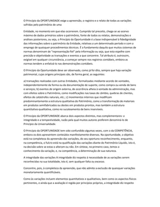 O Princípio da OPORTUNIDADE exige a apreensão, o registro e o relato de todas as variações
sofridas pelo patrimônio de uma
Entidade, no momento em que elas ocorrerem. Cumprido tal preceito, chega-se ao acervo
máximo de dados primários sobre o patrimônio, fonte de todos os relatos, demonstrações e
análises posteriores, ou seja, o Princípio da Oportunidade é a base indispensável à fidedignidade
das informações sobre o patrimônio da Entidade, relativas a um determinado período e com o
emprego de quaisquer procedimentos técnicos. É o fundamento daquilo que muitos sistemas de
normas denominam de "representação fiel" pela informação ou seja, que esta espelhe com
precisão e objetividade as transações e eventos a que concentre. Tal atributo é, outrossim,
exigível em qualquer circunstância, a começar sempre nos registros contábeis, embora as
normas tendem a enfatizá-lo nas demonstrações contábeis.
O Princípio da Oportunidade deve ser observado, como já foi dito, sempre que haja variação
patrimonial, cujas origens principais são, de forma geral, as seguintes:
a) transações realizadas com outras Entidades, formalizadas mediante acordo de vontades,
independentemente da forma ou da documentação de suporte, como compra ou venda de bens
e serviços; b) eventos de origem externa, de ocorrência alheia à vontade da administração, mas
com efeitos sobre o Patrimônio, como modificações nas taxas de câmbio, quebras de clientes,
efeitos de catástrofes naturais, etc.; c) movimentos internos que modificam
predominantemente a estrutura qualitativa do Patrimônio, como a transformação de materiais
em produtos semifabricados ou destes em produtos prontos, mas também a estrutura
quantitativo-qualitativa, como no sucateamento de bens inservíveis.
O Princípio da OPORTUNIDADE abarca dois aspectos distintos, mas complementares: a
integridade e a tempestividade, razão pela qual muitos autores preferem denominá-lo de
Princípio da Universalidade.
O Princípio da OPORTUNIDADE tem sido confundido algumas vezes, com o da COMPETÊNCIA,
embora os dois apresentem conteúdos manifestamente diversos. Na oportunidade, o objetivo
está na completeza da apreensão das variações, do seu oportuno reconhecimento, enquanto,
na competência, o fulcro está na qualificação das variações diante do Patrimônio Líquido, isto é,
na decisão sobre se estas o alteram ou não. Em síntese, no primeiro caso, temos o
conhecimento da variação, e, na competência, a determinação de sua natureza.
A integridade das variações A integridade diz respeito à necessidade de as variações serem
reconhecidas na sua totalidade, isto é, sem qualquer falta ou excesso.
Concentre, pois, à completeza da apreensão, que não admite a exclusão de quaisquer variações
monetariamente quantificáveis.
Como às variações incluem elementos quantitativos e qualitativos, bem como os aspectos físicos
pertinentes, e ainda que a avaliação é regida por princípios próprios, a integridade diz respeito
 