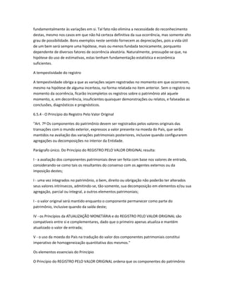 fundamentalmente às variações em si. Tal fato não elimina a necessidade do reconhecimento
destas, mesmo nos casos em que não há certeza definitiva da sua ocorrência, mas somente alto
grau de possibilidade. Bons exemplos neste sentido fornecem as depreciações, pois a vida útil
de um bem será sempre uma hipótese, mais ou menos fundada tecnicamente, porquanto
dependente de diversos fatores de ocorrência aleatória. Naturalmente, pressupõe-se que, na
hipótese do uso de estimativas, estas tenham fundamentação estatística e econômica
suficientes.
A tempestividade do registro
A tempestividade obriga a que as variações sejam registradas no momento em que ocorrerem,
mesmo na hipótese de alguma incerteza, na forma relatada no item anterior. Sem o registro no
momento da ocorrência, ficarão incompletos os registros sobre o patrimônio até aquele
momento, e, em decorrência, insuficientes quaisquer demonstrações ou relatos, e falseadas as
conclusões, diagnósticos e prognósticos.
6.5.4 - O Princípio do Registro Pelo Valor Original
"Art. 7º Os componentes do patrimônio devem ser registrados pelos valores originais das
transações com o mundo exterior, expressos a valor presente na moeda do País, que serão
mantidos na avaliação das variações patrimoniais posteriores, inclusive quando configurarem
agregações ou decomposições no interior da Entidade.
Parágrafo único. Do Princípio do REGISTRO PELO VALOR ORIGINAL resulta:
I - a avaliação dos componentes patrimoniais deve ser feita com base nos valores de entrada,
considerando-se como tais os resultantes do consenso com os agentes externos ou da
imposição destes;
I - uma vez integrados no patrimônio, o bem, direito ou obrigação não poderão ter alterados
seus valores intrínsecos, admitindo-se, tão-somente, sua decomposição em elementos e/ou sua
agregação, parcial ou integral, a outros elementos patrimoniais;
I - o valor original será mantido enquanto o componente permanecer como parte do
patrimônio, inclusive quando da saída deste;
IV - os Princípios da ATUALIZAÇÃO MONETÁRIA e do REGISTRO PELO VALOR ORIGINAL são
compatíveis entre si e complementares, dado que o primeiro apenas atualiza e mantém
atualizado o valor de entrada;
V - o uso da moeda do País na tradução do valor dos componentes patrimoniais constitui
imperativo de homogeneização quantitativa dos mesmos."
Os elementos essenciais do Princípio
O Princípio do REGISTRO PELO VALOR ORIGINAL ordena que os componentes do patrimônio
 