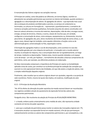 A manutenção dos Valores originais nas variações internas
O Princípio em análise, como não poderia ser diferente, em termos lógicos, mantém-se
plenamente nas variações patrimoniais que ocorrem no interior da Entidade, quando acontece a
agregação ou a decomposição de valores. Os agregados de valores - cuja expressão mais usual
são os estoques de produtos semifabricados e prontos, os serviços em andamento ou
terminados, as culturas em formação etc. - representam, quantitativamente, o somatório de
inúmeras variações patrimoniais qualitativas, formando conjuntos de valores constituídos com
base em valores atinentes a insumos de materiais, depreciações, mão-de-obra, encargos sociais,
energia, serviços de terceiros, tributos, e outros, classes de insumos que, em verdade,
configuram a consumação de ativos, como estoques, equipamentos ou, diretamente, recursos
pecuniários. Os agregados são, pois, ativos resultantes da transformação de outros ativos, e, em
alguns casos, deixam logo tal condição, como aqueles referentes a funções como as de
administração geral, comercialização no País, exportação e outras.
A formação dos agregados implica o uso de decomposições, como acontece no caso das
depreciações geradas por uma máquina em particular: a transação com o mundo exterior
resultou na ativação da máquina, mas a consumação desta dar-se-á gradativamente, ao longo
do tempo, mediante as depreciações. Todavia estas, mesmo quando relatadas a um espaço
curto de tempo - um mês, por hipótese -, normalmente são alocadas a diversos componentes do
patrimônio, como, por exemplo, aos diferentes produtos em elaboração.
Os fatos mencionados comprovam a importância do Princípio em exame na Contabilidade
aplicada à área de custos, por constituir-se na diretiva principal de avaliação das variações que
ocorrem no ciclo operacional interno das Entidades, em que não existe a criação de valores, mas
a simples redistribuição daqueles originais.
Finalmente, cabe ressaltar que os valores originais devem ser ajustados, segundo a sua perda de
valor econômico. Porém, mesmo tal ajuste não implica, em essência, modificação do valor
original.
6.5.5 - O Princípio da Atualização Monetária
"Art. 8º Os efeitos da alteração do poder aquisitivo da moeda nacional devem ser reconhecidos
nos registros contábeis através do ajustamento da expressão formal dos valores dos
componentes patrimoniais.
Parágrafo único. São resultantes da adoção do Princípio da ATUALIZAÇÃO MONETÁRIA:
I - a moeda, embora aceita universalmente como medida de valor, não representa unidade
constante em termos do poder aquisitivo;
I - para que a avaliação do patrimônio possa manter os valores das transações originais (art. 7º),
é necessário atualizar sua expressão formal em moeda nacional, a fim de que permaneçam
substantivamente corretos os valores dos componentes patrimoniais e, por conseqüência, o do
 