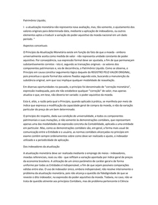 Patrimônio Líquido;
I - a atualização monetária não representa nova avaliação, mas, tão-somente, o ajustamento dos
valores originais para determinada data, mediante a aplicação de indexadores, ou outros
elementos aptos a traduzir a variação do poder aquisitivo da moeda nacional em um dado
período. "
Aspectos conceituais
O Princípio da Atualização Monetária existe em função do fato de que a moeda - embora
universalmente aceita como medida de valor - não representa unidade constante de poder
aquisitivo. Por conseqüência, sua expressão formal deve ser ajustada, a fim de que permaneçam
substantivamente corretos - isto é, segundo as transações originais - os valores dos
componentes patrimoniais e, via de decorrência, o Patrimônio Líquido. Como se observa, o
Princípio em causa constitui seguimento lógico daquele do REGISTRO PELO VALOR ORIGINAL,
pois preceitua o ajuste formal dos valores fixados segundo este, buscando a manutenção da
substância original, sem que isso implique qualquer modalidade de reavaliação.
Em diversas oportunidades no passado, o princípio foi denominado de "correção monetária",
expressão inadequada, pois ele não estabelece qualquer "correção" de valor, mas apenas
atualiza o que, em tese, não deveria ter variado: o poder aquisitivo da moeda.
Esta é, aliás, a razão pela qual o Princípio, quando aplicado à prática, se manifesta por meio de
índice que expressa a modificação da capacidade geral de compra da moeda, e não da variação
particular do preço de um bem determinado.
O princípio diz respeito, dada sua condição de universalidade, a todos os componentes
patrimoniais e suas mutações, e não somente às demonstrações contábeis, que representam
apenas uma das modalidades de expressão concreta da Contabilidade, aplicada a uma entidade
em particular. Mas, como as demonstrações contábeis são, em geral, a forma mais usual de
comunicação entre a Entidade e o usuário, as normas contábeis alicerçadas no princípio em
exame contém sempre ordenamentos sobre como deve ser realizado o ajuste, o indexador
utilizado e a periodicidade de aplicação.
Dos indexadores da atualização
A atualização monetária deve ser realizada mediante o emprego de meios - indexadores,
moedas referenciais, reais ou não - que reflitam a variação apontada por índice geral de preços
da economia brasileira. A utilização de um único parâmetro de caráter geral e de forma
uniforme por todas as Entidades é indispensável, a fim de que sejam possíveis comparações
válidas entre elas. O uso de indexador único, embora indispensável, não resolve inteiramente o
problema da atualização monetária, pois não alcança a questão da fidedignidade de que se
reveste o dito indexador, na expressão do poder aquisitivo da moeda. Todavia, no caso, não se
trata de questão atinente aos princípios Contábeis, mas de problema pertencente à Ciência
 