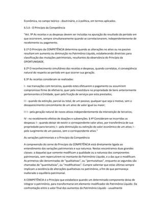 Econômica, no campo teórico - doutrinário, e à política, em termos aplicados.
6.5.6 - O Princípio da Competência
"Art. 9º As receitas e as despesas devem ser incluídas na apuração do resultado do período em
que ocorrerem, sempre simultaneamente quando se correlacionarem, independentemente de
recebimento ou pagamento.
§ 1º O Princípio da COMPETÊNCIA determina quando as alterações no ativo ou no passivo
resultam em aumento ou diminuição no Patrimônio Líquido, estabelecendo diretrizes para
classificação das mutações patrimoniais, resultantes da observância do Princípio da
OPORTUNIDADE.
§ 2º O reconhecimento simultâneo das receitas e despesas, quando correlatas, é conseqüência
natural do respeito ao período em que ocorrer sua geração.
§ 3º As receitas consideram-se realizadas:
I - nas transações com terceiros, quando estes efetuarem o pagamento ou assumirem
compromisso firme de efetivá-lo, quer pela investidura na propriedade de bens anteriormente
pertencentes à Entidade, quer pela fruição de serviços por esta prestados;
I I - quando da extinção, parcial ou total, de um passivo, qualquer que seja o motivo, sem o
desaparecimento concomitante de um ativo de valor igual ou maior;
I I I - pela geração natural de novos ativos independentemente da intervenção de terceiros;
IV - no recebimento efetivo de doações e subvenções. § 4º Consideram-se incorridas as
despesas: I - quando deixar de existir o correspondente valor ativo, por transferência de sua
propriedade para terceiro; I - pela diminuição ou extinção do valor econômico de um ativo; I -
pelo surgimento de um passivo, sem o correspondente ativo."
As variações patrimoniais e o Princípio da Competência
A compreensão do cerne do Princípio da COMPETÊNCIA está diretamente ligada ao
entendimento das variações patrimoniais e sua natureza. Nestas encontramos duas grandes
classes: a daquelas que somente modificam a qualidade ou a natureza dos componentes
patrimoniais, sem repercutirem no montante do Patrimônio Líquido, e a das que o modificam.
As primeiras são denominadas de "qualitativas", ou "permutativas", enquanto as segundas são
chamadas de "quantitativas", ou "modificativas". Cumpre salientar que estas últimas sempre
implicam a existência de alterações qualitativas no patrimônio, a fim de que permaneça
inalterado o equilíbrio patrimonial.
A COMPETÊNCIA é o Princípio que estabelece quando um determinado componente deixa de
integrar o patrimônio, para transformarse em elemento modificador do Patrimônio Líquido. Da
confrontação entre o valor final dos aumentos do Patrimônio Líquido - usualmente
 