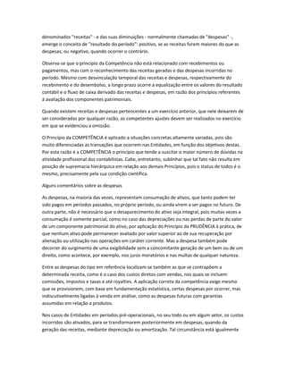 denominados "receitas" - e das suas diminuições - normalmente chamadas de "despesas" -,
emerge o conceito de "resultado do período": positivo, se as receitas forem maiores do que as
despesas; ou negativo, quando ocorrer o contrário.
Observa-se que o princípio da Competência não está relacionado com recebimentos ou
pagamentos, mas com o reconhecimento das receitas geradas e das despesas incorridas no
período. Mesmo com desvinculação temporal das receitas e despesas, respectivamente do
recebimento e do desembolso, a longo prazo ocorre a equalização entre os valores do resultado
contábil e o fluxo de caixa derivado das receitas e despesas, em razão dos princípios referentes
à avaliação dos componentes patrimoniais.
Quando existem receitas e despesas pertencentes a um exercício anterior, que nele deixarem de
ser consideradas por qualquer razão, os competentes ajustes devem ser realizados no exercício
em que se evidenciou a omissão.
O Princípio da COMPETÊNCIA é aplicado a situações concretas altamente variadas, pois são
muito diferenciadas as transações que ocorrem nas Entidades, em função dos objetivos destas.
Por esta razão é a COMPETÊNCIA o princípio que tende a suscitar o maior número de dúvidas na
atividade profissional dos contabilistas. Cabe, entretanto, sublinhar que tal fato não resulta em
posição de supremacia hierárquica em relação aos demais Princípios, pois o status de todos é o
mesmo, precisamente pela sua condição científica.
Alguns comentários sobre as despesas
As despesas, na maioria das vezes, representam consumação de ativos, que tanto podem ter
sido pagos em períodos passados, no próprio período, ou ainda virem a ser pagos no futuro. De
outra parte, não é necessário que o desaparecimento do ativo seja integral, pois muitas vezes a
consumação é somente parcial, como no caso das depreciações ou nas perdas de parte do valor
de um componente patrimonial do ativo, por aplicação do Princípio da PRUDÊNCIA à prática, de
que nenhum ativo pode permanecer avaliado por valor superior ao de sua recuperação por
alienação ou utilização nas operações em caráter corrente. Mas a despesa também pode
decorrer do surgimento de uma exigibilidade sem a concomitante geração de um bem ou de um
direito, como acontece, por exemplo, nos juros moratórios e nas multas de qualquer natureza.
Entre as despesas do tipo em referência localizam-se também as que se contrapõem a
determinada receita, como é o caso dos custos diretos com vendas, nos quais se incluem
comissões, impostos e taxas e até royalties. A aplicação correta da competência exige mesmo
que se provisionem, com base em fundamentação estatística, certas despesas por ocorrer, mas
indiscutivelmente ligadas à venda em análise, como as despesas futuras com garantias
assumidas em relação a produtos.
Nos casos de Entidades em períodos pré-operacionais, no seu todo ou em algum setor, os custos
incorridos são ativados, para se transformarem posteriormente em despesas, quando da
geração das receitas, mediante depreciação ou amortização. Tal circunstância está igualmente
 