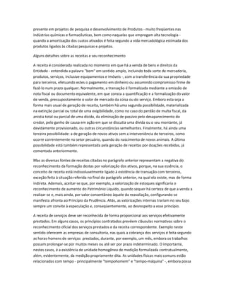 presente em projetos de pesquisa e desenvolvimento de Produtos - muito freqüentes nas
indústrias químicas e farmacêuticas, bem como naquelas que empregam alta tecnologia -
quando a amortização dos custos ativados é feita segundo a vida mercadológica estimada dos
produtos ligados às citadas pesquisas e projetos.
Alguns detalhes sobre as receitas e seu reconhecimento
A receita é considerada realizada no momento em que há a venda de bens e direitos da
Entidade - entendida a palavra "bem" em sentido amplo, incluindo toda sorte de mercadoria,
produtos, serviços, inclusive equipamentos e imóveis -, com a transferência da sua propriedade
para terceiros, efetuando estes o pagamento em dinheiro ou assumindo compromisso firme de
fazê-lo num prazo qualquer. Normalmente, a transação é formalizada mediante a emissão de
nota fiscal ou documento equivalente, em que consta a quantificação e a formalização do valor
de venda, pressupostamente o valor de mercado da coisa ou do serviço. Embora esta seja a
forma mais usual de geração de receita, também há uma segunda possibilidade, materializada
na extinção parcial ou total de uma exigibilidade, como no caso do perdão de multa fiscal, da
anistia total ou parcial de uma dívida, da eliminação de passivo pelo desaparecimento do
credor, pelo ganho de causa em ação em que se discutia uma dívida ou o seu montante, já
devidamente provisionado, ou outras circunstâncias semelhantes. Finalmente, há ainda uma
terceira possibilidade: a de geração de novos ativos sem a interveniência de terceiros, como
ocorre correntemente no setor pecuário, quando do nascimento de novos animais. A última
possibilidade está também representada pela geração de receitas por doações recebidas, já
comentada anteriormente.
Mas as diversas fontes de receitas citadas no parágrafo anterior representam a negativa do
reconhecimento da formação destas por valorização dos ativos, porque, na sua essência, o
conceito de receita está indissoluvelmente ligado à existência de transação com terceiros,
exceção feita à situação referida no final do parágrafo anterior, na qual ela existe, mas de forma
indireta. Ademais, aceitar-se que, por exemplo, a valorização de estoques significaria o
reconhecimento de aumento do Patrimônio Líquido, quando sequer há certeza de que a venda a
realizar-se e, mais ainda, por valor consentâneo àquele da reavaliação, configurando-se
manifesta afronta ao Princípio da Prudência. Aliás, as valorizações internas trariam no seu bojo
sempre um convite à especulação e, conseqüentemente, ao desrespeito a esse princípio.
A receita de serviços deve ser reconhecida de forma proporcional aos serviços efetivamente
prestados. Em alguns casos, os princípios contratados prevêem cláusulas normativas sobre o
reconhecimento oficial dos serviços prestados e da receita correspondente. Exemplo neste
sentido oferecem as empresas de consultoria, nas quais a cobrança dos serviços é feita segundo
as horas-homens de serviços prestados, durante, por exemplo, um mês, embora os trabalhos
possam prolongar-se por muitos meses ou até ser por prazo indeterminado. O importante,
nestes casos, é a existência de unidade homogênea de medição formalizada contratualmente,
além, evidentemente, da medição propriamente dita. As unidades físicas mais comuns estão
relacionadas com tempo - principalmente “tempohomem” e “tempo-máquina” -, embora possa
 