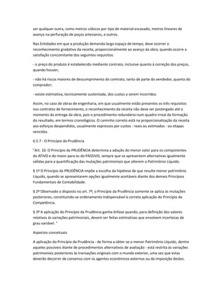 ser qualquer outra, como metros cúbicos por tipo de material escavado, metros lineares de
avanço na perfuração de poços artesianos, e outros.
Nas Entidades em que a produção demanda largo espaço de tempo, deve ocorrer o
reconhecimento gradativo da receita, proporcionalmente ao avanço da obra, quando ocorre a
satisfação concomitante dos seguintes requisitos:
- o preço do produto é estabelecido mediante contrato, inclusive quanto à correção dos preços,
quando houver;
- não há riscos maiores de descumprimento do contrato, tanto de parte do vendedor, quanto do
comprador;
- existe estimativa, tecnicamente sustentada, dos custos a serem incorridos.
Assim, no caso de obras de engenharia, em que usualmente estão presentes os três requisitos
nos contratos de fornecimento, o reconhecimento da receita não deve ser postergado até o
momento da entrega da obra, pois o procedimento redundaria num quadro irreal da formação
do resultado, em termos cronológicos. O caminho correto está na proporcionalização da receita
aos esforços despendidos, usualmente expressos por custos - reais ou estimados - ou etapas
vencidas.
6.5.7 - O Princípio da Prudência
"Art. 10. O Princípio da PRUDÊNCIA determina a adoção do menor valor para os componentes
do ATIVO e do maior para os do PASSIVO, sempre que se apresentem alternativas igualmente
válidas para a quantificação das mutações patrimoniais que alterem o Patrimônio Líquido.
§ 1º O Princípio da PRUDÊNCIA impõe a escolha da hipótese de que resulte menor patrimônio
Líquido, quando se apresentarem opções igualmente aceitáveis diante dos demais Princípios
Fundamentais de Contabilidade.
§ 2º Observado o disposto no art. 7º, o Princípio da Prudência somente se aplica às mutações
posteriores, constituindo-se ordenamento indispensável à correta aplicação do Princípio da
Competência.
§ 3º A aplicação do Princípio da Prudência ganha ênfase quando, para definição dos valores
relativos às variações patrimoniais, devem ser feitas estimativas que envolvem incertezas de
grau variável. "
Aspectos conceituais
A aplicação do Princípio da Prudência - de forma a obter-se o menor Patrimônio Líquido, dentre
aqueles possíveis diante de procedimentos alternativos de avaliação - está restrita às variações
patrimoniais posteriores às transações originais com o mundo exterior, uma vez que estas
deverão decorrer de consenso com os agentes econômicos externos ou da imposição destes.
 