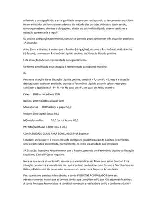 referindo a uma igualdade, e esta igualdade sempre ocorrerá quando os lançamentos contábeis
forem efetuados de forma correta dentro do método das partidas dobradas. Assim sendo,
temos que os bens, direitos e obrigações, aliados ao patrimônio líquido devem satisfazer a
equação apresentada a seguir:
Da análise da equação patrimonial, conclui-se que esta pode apresentar três situações possíveis:
1ª Situação:
Ativo (bens + direitos) é maior que o Passivo (obrigações), e como o Patrimônio Líquido é Ativo
(-) Passivo, teremos um Patrimônio Líquido positivo, ou Situação Líquida positiva.
Esta situação pode ser representada da seguinte forma:
De forma simplificada esta situação é representada da seguinte maneira:
ou
Para esta situação diz-se Situação Líquida positiva, sendo A > P, com PL > 0, esta é a situação
desejada para qualquer entidade, ou seja: o Patrimônio Líquido assumir saldo credor para
satisfazer a igualdade: A - P - PL = 0. No caso de o PL ser igual ao Ativo, ocorre a
Caixa 10,0 Fornecedores 10,0
Bancos 20,0 Impostos a pagar 50,0
Mercadorias 20,0 Salários a pagar 50,0
Imóveis60,0 Capital Social 60,0
Móveis/utensílios 10,0 Lucros Acum. 40,0
PATRIMÔNIO Total 1.20,0 Total 1.20,0
CONTABILIDADE GERAL PARA CONCURSOS Prof. Eudimar
Estudarei até passar!!! 6 inexistência de obrigações ou participação de Capitais de Terceiros,
uma característica encontrada, normalmente, no início da atividade das entidades.
2ª Situação: Quando o Ativo é menor que o Passivo, gerando um Patrimônio Líquido ou Situação
Líquida ou Capital Próprio Negativo.
Nota-se que nesta situação o PL assume as características do Ativo, com saldo devedor. Esta
situação caracteriza a inexistência de capital próprio conhecida como Passivo a Descoberto e no
Balanço Patrimonial ela pode estar representada pela conta Prejuízos Acumulados.
Para que ocorra passivo a descoberto, a conta PREJUÍZOS ACUMULADOS deve ser,
necessariamente, maior que as demais contas que compõem o PL que não sejam retificadoras.
A conta Prejuízos Acumulados se constitui numa conta retificadora de PL e conforme a Lei n.º
 