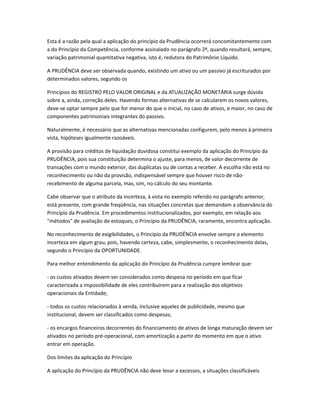 Esta é a razão pela qual a aplicação do princípio da Prudência ocorrerá concomitantemente com
a do Princípio da Competência, conforme assinalado no parágrafo 2º, quando resultará, sempre,
variação patrimonial quantitativa negativa, isto é, redutora do Patrimônio Líquido.
A PRUDÊNCIA deve ser observada quando, existindo um ativo ou um passivo já escriturados por
determinados valores, segundo os
Princípios do REGISTRO PELO VALOR ORIGINAL e da ATUALIZAÇÃO MONETÁRIA surge dúvida
sobre a, ainda, correção deles. Havendo formas alternativas de se calcularem os novos valores,
deve-se optar sempre pelo que for menor do que o inicial, no caso de ativos, e maior, no caso de
componentes patrimoniais integrantes do passivo.
Naturalmente, é necessário que as alternativas mencionadas configurem, pelo menos à primeira
vista, hipóteses igualmente razoáveis.
A provisão para créditos de liquidação duvidosa constitui exemplo da aplicação do Princípio da
PRUDÊNCIA, pois sua constituição determina o ajuste, para menos, de valor decorrente de
transações com o mundo exterior, das duplicatas ou de contas a receber. A escolha não está no
reconhecimento ou não da provisão, indispensável sempre que houver risco de não-
recebimento de alguma parcela, mas, sim, no cálculo do seu montante.
Cabe observar que o atributo da incerteza, à vista no exemplo referido no parágrafo anterior,
está presente, com grande freqüência, nas situações concretas que demandam a observância do
Princípio da Prudência. Em procedimentos institucionalizados, por exemplo, em relação aos
"métodos" de avaliação de estoques, o Princípio da PRUDÊNCIA, raramente, encontra aplicação.
No reconhecimento de exigibilidades, o Princípio da PRUDÊNCIA envolve sempre o elemento
incerteza em algum grau, pois, havendo certeza, cabe, simplesmente, o reconhecimento delas,
segundo o Princípio da OPORTUNIDADE.
Para melhor entendimento da aplicação do Princípio da Prudência cumpre lembrar que:
- os custos ativados devem ser considerados como despesa no período em que ficar
caracterizada a impossibilidade de eles contribuírem para a realização dos objetivos
operacionais da Entidade;
- todos os custos relacionados à venda, inclusive aqueles de publicidade, mesmo que
institucional, devem ser classificados como despesas;
- os encargos financeiros decorrentes do financiamento de ativos de longa maturação devem ser
ativados no período pré-operacional, com amortização a partir do momento em que o ativo
entrar em operação.
Dos limites da aplicação do Princípio
A aplicação do Princípio da PRUDÊNCIA não deve levar a excessos, a situações classificáveis
 