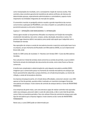como manipulações do resultado, com a conseqüente criação de reservas ocultas. Pelo
contrário, deve constituir garantia de inexistência de valores artificiais, de interesse de
determinadas pessoas, especialmente administradores e controladores, aspecto muito
importante nas Entidades integrantes do mercado de capitais.
O comentário inserido no parágrafo anterior ressalta a grande importância das normas
concernentes à aplicação da PRUDÊNCIA, com vista a impedir-se a prevalência de juízos
puramente pessoais ou de outros interesses.
Capítulo 7 – OPERAÇÕES COM MERCADORIAS 7.1 INTRODUÇÃO
Vamos agora estudar os lançamentos efetuados nas empresas em função das transações
envolvendo mercadorias, tais como: compra, venda, devolução, descontos e outras. Em
primeiro lugar devemos definir mercadoria como sendo tudo aquilo que é adquirido com a
finalidade de revenda.
Nas operações de compra e venda de mercadorias durante o exercício social pode haver lucro
ou prejuízo, ao que chamamos de Resultado com Mercadorias (RCM), ou Lucro Operacional
Bruto (LB), onde:
Sendo V e CMV contas de resultado: V = Receitas com Vendas CMV = Custo das Mercadorias
Vendidas
Para calcularnos V (total de vendas), basta somarmos as vendas do período, o que se obtém
facilmente através da totalização dos documentos de venda, como notas fiscais ou faturas
comerciais.
A tarefa mais complicada é a determinação do custo daquela mercadoria vendida (CMV).
Imaginem que o comerciante possui no momento da revenda mercadorias em estoque que
foram possivelmente adquiridas a preços distintos, em virtude de promoções, ou mesmo de
inflação, e ainda de fornecedores distintos.
As empresas de pequeno porte, em virtude destas dificuldades, costumam calcular o seu CMV
apenas no final do período, quando então é realizado um inventário (contagem física) das
mercadorias em estoque. A este sistema de controle de estoque damos o nome de INVENTÁRIO
PERÍODICO.
Já as empresas de porte maior, com uma estrutura capaz de realizar controles mais apurados
sobre seus estoques, procuram saber o custo de cada venda, e não o custo total do período,
como é feito no inventário períodico. Para isto utilizam fichas de controle de estoque para cada
tipo de mercadoria que a empresa negocie. A este sistema se dá o nome de INVENTÁRIO
PERMANENTE.
Neste caso, o custo (CMV) pode ser determinado por:
 
