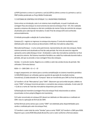 a) PEPS (primeiro a entrar é o primeiro a sair) b) UEPS (o último a entrar é o primeiro a sair) c)
PMP (média ponderada ou Preço Médio Ponderado)
7.2 SISTEMAS DE CONTROLE DE ESTOQUE 7.2.1 INVENTÁRIO PERIÓDICO
Como vimos na introdução, este é um sistema mais simplificado, no qual é realizada uma
contagem física do estoque no encerramento do exercício (Estoque Final – EF). Ele é adotado
quando a empresa não deseja ou não tem condições de manter fichas de controle de estoque
atualizadas para cada tipo de mercadoria. O valor final do estoque (EF) será conhecido
extracontabilmente.
O método pressupõe a adoção de 3 contas básicas:
Compras (C) – registra os ingressos no estoque da empresa. É conta de resultado (custo)
debitada pelo valor das compras já descontado o ICMS das mercadorias adquiridas.
Mercadorias/Estoque – é uma conta patrimonial, representativa do valor dos estoques. Neste
sistema somente será atualizada ao final de cada período. No início do exercício seguinte
apresenta como saldo (Estoque Inicial - EI) devedor o valor das mercadorias existentes no final
do exercício anterior. No Sistema Inventário Periódico seu saldo fica inalterado durante todo o
período, até que se proceda a nova contagem física dos estoques.
Vendas – é conta de receita. Registra-se a crédito o valor das vendas brutas do período. São
utilizadas 2 fórmulas básicas:
RCM = V – CMV CMV = EI + C – EF
A seguir preparamos um roteiro para a correta contabilização no sistema inventário periódico:
1) CMV/RCM devem ser utilizadas apenas quando da apuração do resultado (contas
transitórias); 2) Saldo devedor de "Compras" deve ser transferido para CMV ao final do período;
3) Transferir o EI de "Mercadorias" para "CMV". Observem que será então lançado a débito na
conta “CMV” o Estoque Inicial do período e o somatório das compras realizadas. A este valor [EI
+ C] dá-se o nome de Total das mercadorias disponíveis para venda;
4) Realização do Inventário (contagem física do estoque final) relacionando os valores
encontrados no livro próprio (Registro de Inventário);
5) O valor encontrado em estoque (EF) deverá ser debitado em Mercadorias e creditado em
CMV. Esta é a aplicação da fórmula do CMV:
6) Pela fórmula acima vemos que a conta “CMV” será debitada pelas disponibilidades para
venda e creditada pelo valor do estoque final;
7) Transferir o valor total da conta “Vendas” para a conta “RCM”; 8) Transferir o CMV para RCM.
Reparem que a conta RCM (Resultado Bruto) fica com o valor conforme a fórmula abaixo:
 