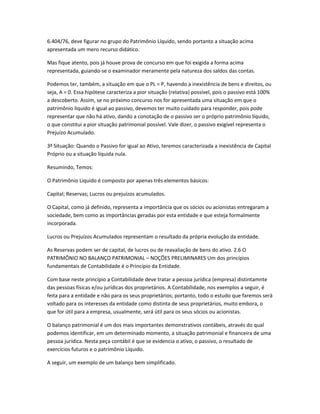 6.404/76, deve figurar no grupo do Patrimônio Líquido, sendo portanto a situação acima
apresentada um mero recurso didático.
Mas fique atento, pois já houve prova de concurso em que foi exigida a forma acima
representada, guiando-se o examinador meramente pela natureza dos saldos das contas.
Podemos ter, também, a situação em que o PL = P, havendo a inexistência de bens e direitos, ou
seja, A = 0. Essa hipótese caracteriza a pior situação (relativa) possível, pois o passivo está 100%
a descoberto. Assim, se no próximo concurso nos for apresentada uma situação em que o
patrimônio líquido é igual ao passivo, devemos ter muito cuidado para responder, pois pode
representar que não há ativo, dando a conotação de o passivo ser o próprio patrimônio líquido,
o que constitui a pior situação patrimonial possível. Vale dizer, o passivo exigível representa o
Prejuízo Acumulado.
3ª Situação: Quando o Passivo for igual ao Ativo, teremos caracterizada a inexistência de Capital
Próprio ou a situação líquida nula.
Resumindo, Temos:
O Patrimônio Líquido é composto por apenas três elementos básicos:
Capital; Reservas; Lucros ou prejuízos acumulados.
O Capital, como já definido, representa a importância que os sócios ou acionistas entregaram a
sociedade, bem como as importâncias geradas por esta entidade e que esteja formalmente
incorporada.
Lucros ou Prejuízos Acumulados representam o resultado da própria evolução da entidade.
As Reservas podem ser de capital, de lucros ou de reavaliação de bens do ativo. 2.6 O
PATRIMÔNIO NO BALANÇO PATRIMONIAL – NOÇÕES PRELIMINARES Um dos princípios
fundamentais de Contabilidade é o Princípio da Entidade.
Com base neste princípio a Contabilidade deve tratar a pessoa jurídica (empresa) distintamnte
das pessoas físicas e/ou jurídicas dos proprietários. A Contabilidade, nos exemplos a seguir, é
feita para a entidade e não para os seus proprietários; portanto, todo o estudo que faremos será
voltado para os interesses da entidade como distinta de seus proprietários, muito embora, o
que for útil para a empresa, usualmente, será útil para os seus sócios ou acionistas.
O balanço patrimonial é um dos mais importantes demonstrativos contábeis, através do qual
podemos identificar, em um determinado momento, a situação patrimonial e financeira de uma
pessoa jurídica. Nesta peça contábil é que se evidencia o ativo, o passivo, o resultado de
exercícios futuros e o patrimônio Líquido.
A seguir, um exemplo de um balanço bem simplificado.
 