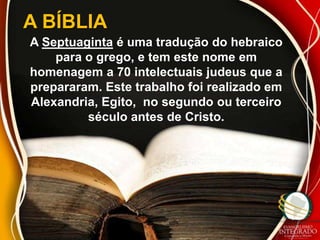A BÍBLIA
A Septuaginta é uma tradução do hebraico
    para o grego, e tem este nome em
homenagem a 70 intelectuais judeus que a
prepararam. Este trabalho foi realizado em
Alexandria, Egito, no segundo ou terceiro
         século antes de Cristo.
 