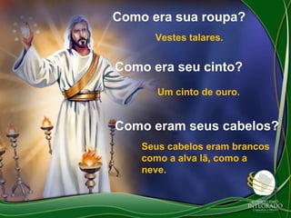 Como era sua roupa?
Vestes talares.

Como era seu cinto?
Um cinto de ouro.

Como eram seus cabelos?
Seus cabelos eram brancos
como a alva lã, como a
neve.

 