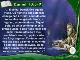 “... E só eu, Daniel, tive aquela
visão. Os homens que estavam
comigo não a viram; contudo caiu
sobre eles um grande temor, e
fugiram, escondendo-se. Fiquei,
pois, eu só, a contemplar esta
grande visão, e não ficou força em
mim; transmudou-se o meu
semblante em corrupção, e não
tive força alguma. Contudo ouvi a
voz das suas palavras; e, ouvindo
o som das suas palavras, eu caí
sobre o meu rosto num profundo
sono, com o meu rosto em terra.”

 
