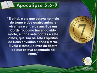 “E olhei, e eis que estava no meio
do trono e dos quatro animais
viventes e entre os anciãos um
Cordeiro, como havendo sido
morto, e tinha sete pontas e sete
olhos, que são os sete Espíritos
de Deus enviados a toda a terra.
E veio e tomou o livro da destra
do que estava assentado no
trono.”

 