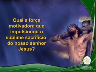Qual a força
motivadora que
impulsionou o
sublime sacrifício
do nosso senhor
Jesus?

 