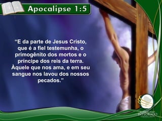 “E da parte de Jesus Cristo,
que é a fiel testemunha, o
primogênito dos mortos e o
príncipe dos reis da terra.
Àquele que nos ama, e em seu
sangue nos lavou dos nossos
pecados.”

 
