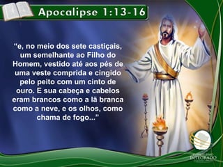 “e, no meio dos sete castiçais,
um semelhante ao Filho do
Homem, vestido até aos pés de
uma veste comprida e cingido
pelo peito com um cinto de
ouro. E sua cabeça e cabelos
eram brancos como a lã branca
como a neve, e os olhos, como
chama de fogo...”

 