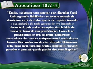 ““Então, exclamou com potente voz, dizendo: Caiu!Então, exclamou com potente voz, dizendo: Caiu!
Caiu a grande Babilônia e se tornou morada deCaiu a grande Babilônia e se tornou morada de
demônios, covil de toda espécie de espírito imundodemônios, covil de toda espécie de espírito imundo
e esconderijo de todo gênero de ave imunda ee esconderijo de todo gênero de ave imunda e
detestável, pois todas as nações têm bebido dodetestável, pois todas as nações têm bebido do
vinho do furorda sua prostituição. Com ela sevinho do furorda sua prostituição. Com ela se
prostituíram os reis da terra. Também osprostituíram os reis da terra. Também os
mercadores da terra se enriqueceramà custa da suamercadores da terra se enriqueceramà custa da sua
luxúria. Ouvi outra voz do céu, dizendo: Retirai-vosluxúria. Ouvi outra voz do céu, dizendo: Retirai-vos
dela, povo meu, para não serdes cúmplices em seusdela, povo meu, para não serdes cúmplices em seus
pecados e para não participardes dos seus flagelos.”pecados e para não participardes dos seus flagelos.”
 
