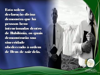 Esta soleneEsta solene
declaração divinadeclaração divina
demonstra que hádemonstra que há
pessoas bem-pessoas bem-
intencionadas dentrointencionadas dentro
de Babilônia, os quaisde Babilônia, os quais
demonstrarão suademonstrarão sua
sinceridadesinceridade
obedecendo à ordemobedecendo à ordem
de Deus de sairdela.de Deus de sairdela.
 