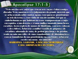 ““Veio umdos sete anjos que têmas sete taças e falou comigo,Veio umdos sete anjos que têmas sete taças e falou comigo,
dizendo: Vem, mostrar-te-ei o julgamento da grande meretriz quedizendo: Vem, mostrar-te-ei o julgamento da grande meretriz que
se acha sentada sobre muitas águas, comquemse prostituíramse acha sentada sobre muitas águas, comquemse prostituíram
os reis da terra; e, comvinho de sua devassidão, foi que seos reis da terra; e, comvinho de sua devassidão, foi que se
embebedaramos que habitamna terra. transportou-me o anjo,embebedaramos que habitamna terra. transportou-me o anjo,
emespírito, a umdeserto e vi uma mulhermontada numa bestaemespírito, a umdeserto e vi uma mulhermontada numa besta
escarlate, besta repleta de nomes de blasfêmia, comsete cabeçasescarlate, besta repleta de nomes de blasfêmia, comsete cabeças
e dez chifres. Achava-se a mulhervestida de púrpura e dee dez chifres. Achava-se a mulhervestida de púrpura e de
escarlata, adornada de ouro, de pedras preciosas e de pérolas,escarlata, adornada de ouro, de pedras preciosas e de pérolas,
tendo na mão umcálice de ouro transbordante de abominações etendo na mão umcálice de ouro transbordante de abominações e
comas imundícias da sua prostituição. na sua fronte, achava-secomas imundícias da sua prostituição. na sua fronte, achava-se
escrito umnome, ummistério:escrito umnome, ummistério:
BABILÔNIA, A GRANDE, A MÃE DAS MERETRIZESBABILÔNIA, A GRANDE, A MÃE DAS MERETRIZES
E DAS ABOMINAÇÕES DA TERRAE DAS ABOMINAÇÕES DA TERRA..
 