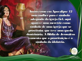 Assimcomo emApocalipse 12Assimcomo emApocalipse 12
uma mulherpura é símbolouma mulherpura é símbolo
adequado da igreja fiel, aquiadequado da igreja fiel, aqui
aparece uma meretriz comoaparece uma meretriz como
símbolo de uma igreja que sesímbolo de uma igreja que se
prostituiu; que teve uma quedaprostituiu; que teve uma queda
doutrinária. A Bíblia de Jerusalémdoutrinária. A Bíblia de Jerusalém
comenta que a prostituição é ocomenta que a prostituição é o
símbolo da idolatria.símbolo da idolatria.
 