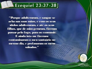 ““Porque adulteraram, e sangue sePorque adulteraram, e sangue se
acha nas suas mãos, e comos seusacha nas suas mãos, e comos seus
ídolos adulteraram, e até os seusídolos adulteraram, e até os seus
filhos, que de mimgeraram, fizeramfilhos, que de mimgeraram, fizeram
passarpelo fogo, para os consumir.passarpelo fogo, para os consumir.
E ainda isto me fizeram:E ainda isto me fizeram:
contaminaramo meu santuário nocontaminaramo meu santuário no
mesmo dia, e profanaramos meusmesmo dia, e profanaramos meus
sábados.”sábados.”
 