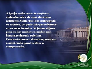 A igreja caída serve às nações oA igreja caída serve às nações o
vinho do cálice de suas doutrinasvinho do cálice de suas doutrinas
adúlteras. Com elas tem embriagadoadúlteras. Com elas tem embriagado
os crentes, os quais não percebemosos crentes, os quais não percebemos
erros mencionados. Vejamos algunserros mencionados. Vejamos alguns
poucos dos muitos exemplos quepoucos dos muitos exemplos que
lamentavelmente existem.lamentavelmente existem.
Contrastaremos a doutrina pura comContrastaremos a doutrina pura com
a adulterada para facilitaraa adulterada para facilitara
compreensão.compreensão.
 
