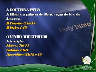 A DOUTRINA PURAA DOUTRINA PURA
A Bíblia é a palavra de Deus, regra de fé e deA Bíblia é a palavra de Deus, regra de fé e de
doutrinadoutrina
IITimóteo3:15-17IITimóteo3:15-17
IIPedro1:19IIPedro1:19
OVINHOADULTERADOOVINHOADULTERADO
A tradiçãoA tradição
Marcos 7:6-13Marcos 7:6-13
Gálatas 1:6-9Gálatas 1:6-9
Apocalipse22:18e19Apocalipse22:18e19
 