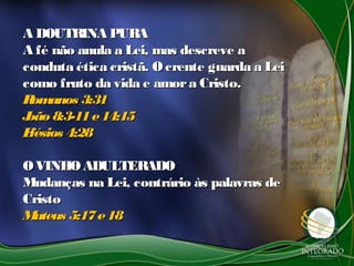A DOUTRINA PURAA DOUTRINA PURA
A fé não anula a Lei, mas descreve aA fé não anula a Lei, mas descreve a
conduta ética cristã. Ocrente guarda a Leiconduta ética cristã. Ocrente guarda a Lei
como fruto da vida e amora Cristo.como fruto da vida e amora Cristo.
Romanos 3:31Romanos 3:31
João8:3-11e14:15João8:3-11e14:15
Efésios 4:28Efésios 4:28
OVINHOADULTERADOOVINHOADULTERADO
Mudanças na Lei, contrário às palavras deMudanças na Lei, contrário às palavras de
CristoCristo
Mateus 5:17e18Mateus 5:17e18
 
