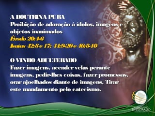 A DOUTRINA PURAA DOUTRINA PURA
Proibição de adoração à ídolos, imagens eProibição de adoração à ídolos, imagens e
objetos inanimadosobjetos inanimados
Êxodo20:4-6Êxodo20:4-6
Isaías 42:8e17; 44:9-20e46:8-10Isaías 42:8e17; 44:9-20e46:8-10
OVINHOADULTERADOOVINHOADULTERADO
Fazerimagens, acendervelas peranteFazerimagens, acendervelas perante
imagens, pedir-lhes coisas, fazerpromessas,imagens, pedir-lhes coisas, fazerpromessas,
orarajoelhados diante de imagens. Tirarorarajoelhados diante de imagens. Tirar
este mandamento pelo catecismo.este mandamento pelo catecismo.
 