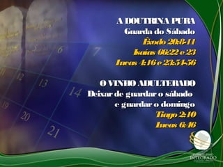 A DOUTRINA PURAA DOUTRINA PURA
Guarda do SábadoGuarda do Sábado
Êxodo20:8-11Êxodo20:8-11
Isaías 66:22e23Isaías 66:22e23
Lucas 4:16e23:54-56Lucas 4:16e23:54-56
OVINHOADULTERADOOVINHOADULTERADO
Deixarde guardaro sábadoDeixarde guardaro sábado
e guardaro domingoe guardaro domingo
Tiago2:10Tiago2:10
Lucas 6:46Lucas 6:46
 