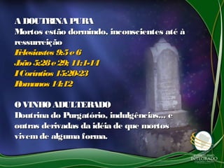 A DOUTRINA PURAA DOUTRINA PURA
Mortos estão dormindo, inconscientes até àMortos estão dormindo, inconscientes até à
ressurreiçãoressurreição
Eclesiastes 9:5e6Eclesiastes 9:5e6
João5:28e29; 11:1-14João5:28e29; 11:1-14
ICoríntios 15:20-23ICoríntios 15:20-23
Romanos 14:12Romanos 14:12
OVINHOADULTERADOOVINHOADULTERADO
Doutrina do Purgatório, indulgências... eDoutrina do Purgatório, indulgências... e
outras derivadas da idéia de que mortosoutras derivadas da idéia de que mortos
vivemde alguma forma.vivemde alguma forma.
 