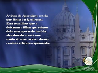 A visão do Apocalipse revelaA visão do Apocalipse revela
que Roma é a igreja-mãe.que Roma é a igreja-mãe.
Esta tem filhos que aEsta tem filhos que a
deixarame filhas que saíramdeixarame filhas que saíram
dela, mas apesarde havê-ladela, mas apesarde havê-la
abandonado conservamabandonado conservam
muito de seus vícios e da suamuito de seus vícios e da sua
conduta religiosa equivocada.conduta religiosa equivocada.
 