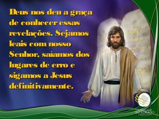 Deus nos deu a graçaDeus nos deu a graça
de conheceressasde conheceressas
revelações. Sejamosrevelações. Sejamos
leais comnossoleais comnosso
Senhor, saíamos dosSenhor, saíamos dos
lugares de erro elugares de erro e
sigamos a Jesussigamos a Jesus
definitivamente.definitivamente.
 