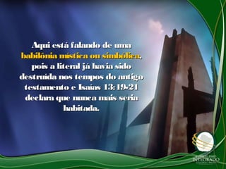Aqui está falando de umaAqui está falando de uma
babilônia mística ou simbólicababilônia mística ou simbólica,,
pois a literal já havia sidopois a literal já havia sido
destruída nos tempos do antigodestruída nos tempos do antigo
testamento e Isaías 13:19-21testamento e Isaías 13:19-21
declara que nunca mais seriadeclara que nunca mais seria
habitada.habitada.
 