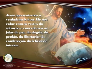 Jesus apresenta-nos aJesus apresenta-nos a
verdadeira beleza. Ele nosverdadeira beleza. Ele nos
cobre comas vestes dacobre comas vestes da
salvação e concede-nos assalvação e concede-nos as
jóias da paz, da alegria, dojóias da paz, da alegria, do
perdão, da libertação daperdão, da libertação da
condenação, da felicidadecondenação, da felicidade
interior.interior.
 
